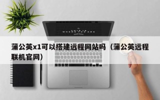 日照蒲公英x1可以搭建远程网站吗（蒲公英远程联机官网）